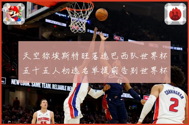 天空称埃斯特旺落选巴西队世界杯五十五人初选名单提前告别世界杯战术观察-深度解析