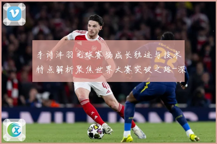 李诗沣羽毛球赛场成长轨迹与技术特点解析聚焦世界大赛突破之路-深度解析