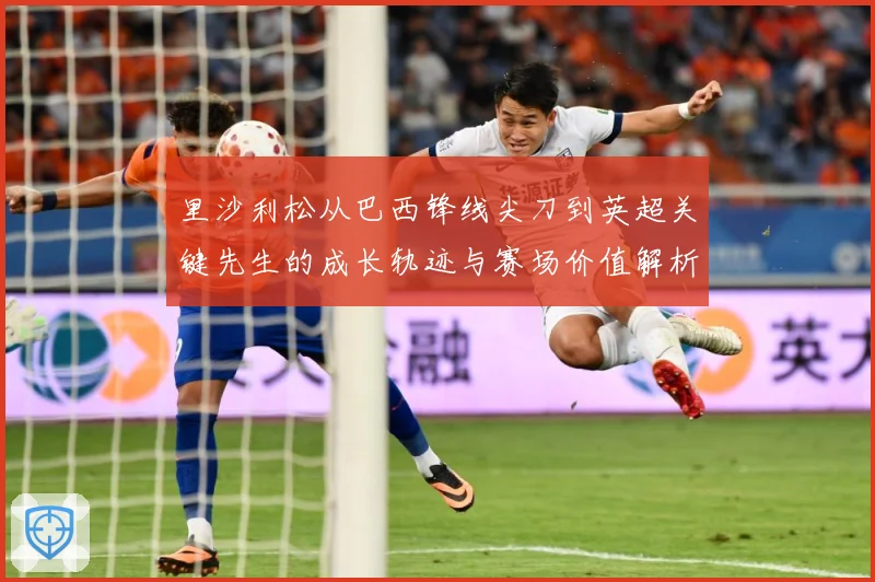 里沙利松从巴西锋线尖刀到英超关键先生的成长轨迹与赛场价值解析-深度解析