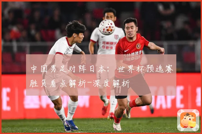 中国男足对阵日本：世界杯预选赛胜负看点解析-深度解析