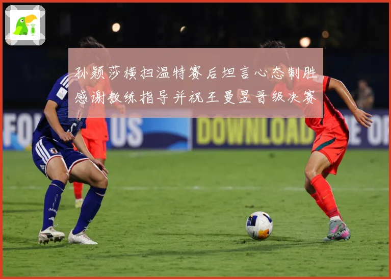 孙颖莎横扫温特赛后坦言心态制胜感谢教练指导并祝王曼昱晋级决赛赛场解读-深度解析
