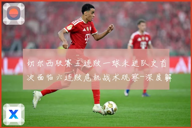切尔西联赛五连败一球未进队史首次面临六连败危机战术观察-深度解析