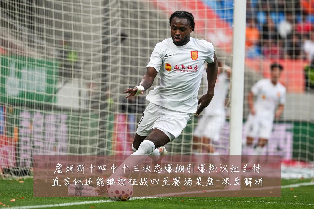 詹姆斯十四中十三状态爆棚引爆热议杜兰特直言他还能继续征战四至赛场复盘-深度解析