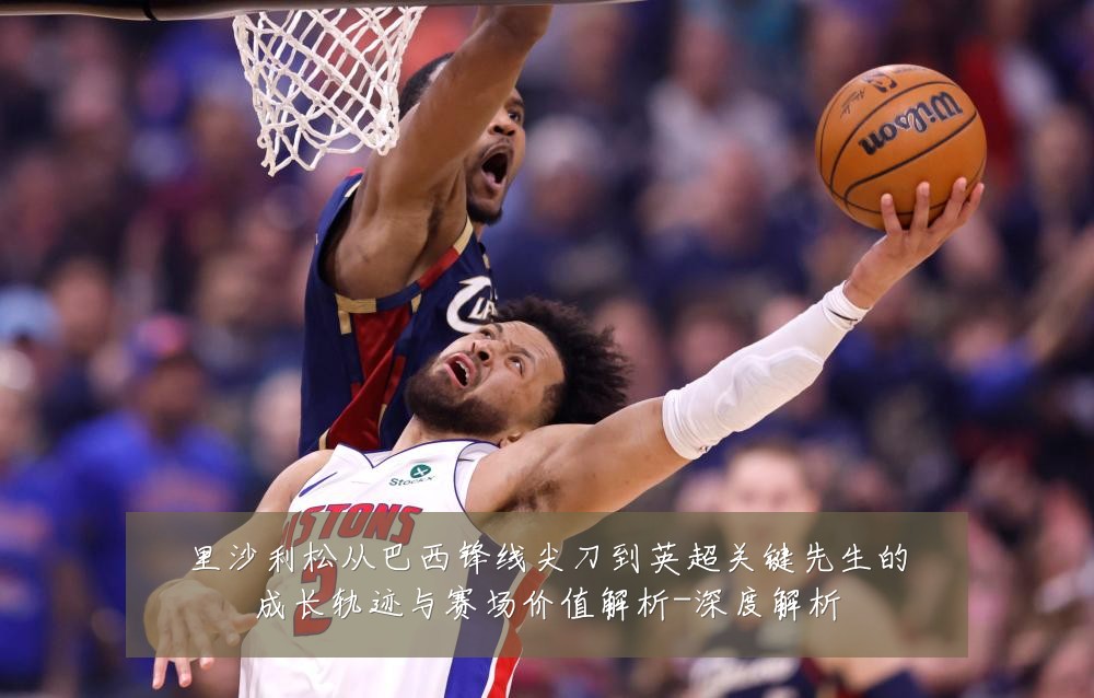 里沙利松从巴西锋线尖刀到英超关键先生的成长轨迹与赛场价值解析-深度解析