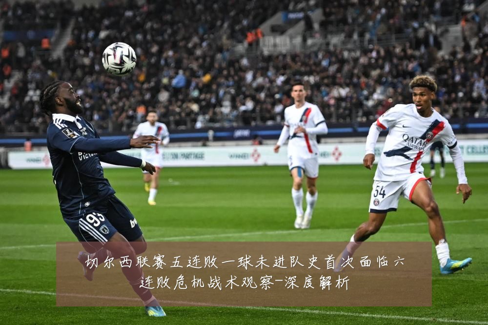 切尔西联赛五连败一球未进队史首次面临六连败危机战术观察-深度解析